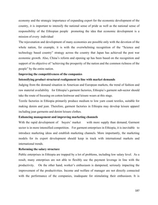 economy and the strategic importance of expanding export for the economic development of the
country, it is important to intensify the national sense of pride as well as the national sense of
responsibility of the Ethiopian people promoting the idea that economic development is a
mission of every individual
The rejuvenation and development of many economies are possible only with the devotion of the
whole nation, for example, it is with the overwhelming recognition of the “Science and
technology based country” strategy across the country that Japan has achieved the post war
economic growth. Also, China’s reform and opening up has been based on the recognition and
support of its objective of “achieving the prosperity of the nation and the common richness of the
people” by the entire nation.
Improving the competitiveness of the companies
Intensifying product structural realignment in line with market demands
Judging from the demand situation in American and European markets, the trend of fashion and
raw material availability for Ethiopia’s garment factories, Ethiopia’s garment sub-sector should
take the route of focusing on cotton knitwear and leisure wears at this stage.
Textile factories in Ethiopia primarily produce medium to low yarn count textiles, suitable for
making denim and jean. Therefore, garment factories in Ethiopia may develop leisure apparel
including jean garments and denim leisure clothes.
Enhancing management and improving marketing channels
With the rapid development of      buyers’ market       with more supply than demand, Garment
sector is in more intensified competition. For garment enterprises in Ethiopia, it is inevitable to
introduce marketing ideas and establish marketing channels. More importantly, the marketing
models for its export development should keep in track with international markets and
international trends.
Reforming the salary structure
Public enterprises in Ethiopia are trapped by a lot of problems, including low salary level. As a
result, many enterprises are not able to flexibly use the payment leverage in line with the
productivity.   On the other hand, worker’s enthusiasm is dampened, seriously impacting the
improvement of the productivities. Income and welfare of manager are not directly connected
with the performance of the companies, inadequate for stimulating their enthusiasm. It is



                                                                                               187 
 
 