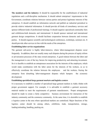 The members and the industry: It should be responsible for the establishment of industrial
regulations and a self-discipline mechanism. It should submit enterprises’ requirements to the
Government, coordinate relations between various parties and protect legitimate interests of the
enterprises. It should establish an information network and publish an industrial periodical to
provide relative industrial information. It should provide all kinds of consultancy services and
sponsor different kinds of professional trainings. It should organize specialized commodity fairs
and exhibitions-both domestic and international. It should sponsor national and international
garment design competitions. It should facilitate cooperation between domestic and overseas
parties. It should organize scientific and technological conferences, workshops, seminars etc. It
should provide other services in line with the needs of the enterprises.
Establishing labor service organizations
The garment sub-sector is highly labor-intensive, where labor-management disputes occur
frequently. In addition, there are usually many such disputes during the process of equity reform
or privatization processes of the state owned enterprises. A good relation between the labor and
the management is one of the key factors for improving productivity and attracting investment.
So it is feasible to establish an entrepreneur association for the interests of the employers, which
would make coordination with the labor union for the interests of the workers, so as to
effectively coordinate the relation between the employees           and the workers, freeing the
enterprise from disturbing labor-management disputes which hampers                  the economic
development
Establishing specialized large garment markets and logistics centers
It is necessary to establish a number of specialized large garment markets in Addis Ababa with
proper government support. For example, it is advisable to establish a garment accessory
material market to meet the requirements of garment manufacturers.            Proper arrangements
should be made to create a fairly competitive        business environment for interaction of the
industry community and the commerce community. At the same time, it is desirable to establish
a logistics center in the area where specialized markets are centralized. Major functions of the
logistics center should be among others, exhibition, trade, transportation, storage,
loading/unloading, handling, packing etc.




                                                                                                190 
 
 
