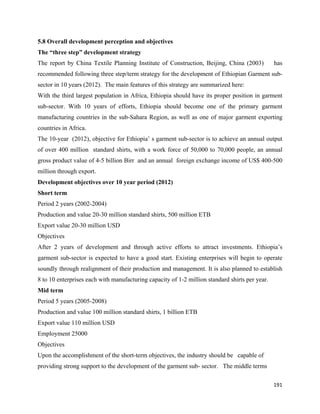 5.8 Overall development perception and objectives
The “three step” development strategy
The report by China Textile Planning Institute of Construction, Beijing, China (2003)           has
recommended following three step/term strategy for the development of Ethiopian Garment sub-
sector in 10 years (2012). The main features of this strategy are summarized here:
With the third largest population in Africa, Ethiopia should have its proper position in garment
sub-sector. With 10 years of efforts, Ethiopia should become one of the primary garment
manufacturing countries in the sub-Sahara Region, as well as one of major garment exporting
countries in Africa.
The 10-year (2012), objective for Ethiopia’ s garment sub-sector is to achieve an annual output
of over 400 million standard shirts, with a work force of 50,000 to 70,000 people, an annual
gross product value of 4-5 billion Birr and an annual foreign exchange income of US$ 400-500
million through export.
Development objectives over 10 year period (2012)
Short term
Period 2 years (2002-2004)
Production and value 20-30 million standard shirts, 500 million ETB
Export value 20-30 million USD
Objectives
After 2 years of development and through active efforts to attract investments. Ethiopia’s
garment sub-sector is expected to have a good start. Existing enterprises will begin to operate
soundly through realignment of their production and management. It is also planned to establish
8 to 10 enterprises each with manufacturing capacity of 1-2 million standard shirts per year.
Mid term
Period 5 years (2005-2008)
Production and value 100 million standard shirts, 1 billion ETB
Export value 110 million USD
Employment 25000
Objectives
Upon the accomplishment of the short-term objectives, the industry should be capable of
providing strong support to the development of the garment sub- sector. The middle terms

                                                                                                191 
 
 
