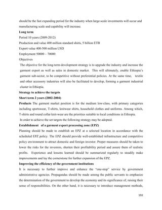 should be the fast expanding period for the industry when large-scale investments will occur and
manufacturing scale and capability will increase.
Long term
Period 10 years (2009-2012)
Production and value 400 million standard shirts, 5 billion ETB
Export value 400-500 million USD
Employment 50000 – 70000
Objectives
    The objective for the long-term development strategy is to upgrade the industry and increase the
    garment export as well as sales in domestic market. This will ultimately, enable Ethiopia’s
    garment sub-sector, to be competitive without preferential policies. At the same time,     textile
    and other accessory industries will also be facilitated to develop, forming a garment industrial
    cluster in Ethiopia.
Strategy to achieve the targets
Short term 2 years (2002-2004)
Products The garment market position is for the medium low-class, with primary categories
including sportswear, T-shirts, knitwear shirts, household clothes and uniforms. Among which,
T-shirts and round collar knit-wear are the priorities suitable to local conditions in Ethiopia.
    In order to achieve the set targets the following strategy may be adopted.
Establishment of a garment export processing zone (EPZ)
Planning should be made to establish an EPZ at a selected location in accordance with the
scheduled EPZ policy. The EPZ should provide well-established infrastructure and competitive
policy environment to attract domestic and foreign investor. Proper measures should be taken to
lower the risks for the investors, shorten their profitability period and assure them of realistic
profits.     Experience and lessons learned should be summarized regularly to steadily make
improvements and lay the cornerstone for further expansion of the EPZ.
Improving the efficiency of the government institutions
It is necessary to further improve and enhance the “one-stop” service by government
administrative agencies. Propagandas should be made among the public servants to emphasize
the determination of the government to develop the economy and its significance of, raising their
sense of responsibilities. On the other hand, it is necessary to introduce management methods,

                                                                                                   192 
 
 
