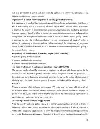 such as e-governance, e-custom and other scientific techniques to improve the efficiency of the
approval procedure and custom clearance.
Improvement in under-utilized capacities in existing garment enterprises
It is necessary to re-vitalize the existing enterprises through leased and contracted operation, as
well as shareholding system restructuring and other means. Proper training should be provided
to improve the quality of the management personnel, technicians and marketing personnel.
Adequate measures should be taken to improve the manufacturing management and operational
management for raising the equipment utilization to improve productivity and quality. Also it
is expected to raise the production efficiency through improvement of workers’ skills. In
addition, it is necessary to stimulate workers’ enthusiasm through the introduction of competition
and the reform of income distribution, so as to link their incomes with the quantity and quality of
the products that they make.
Accelerating the establishment of auxiliary organizations including:
A garment quality inspection center:
A garment standardization committee:
A garment exporting promotion committee:
Mid-term development objectives and priorities, 5 years (2004-2008)
    The garment market should be positioned at medium/ low classes, with larger portion for the
medium class and diversified product structures. Major categories will still be sportswear, T-
shirts, knitwear shirts, household clothes and uniforms. However, the portion of sportswear of
relatively high value-added like jean garment, jean pants and jackets will be adequately raised.
    Priorities
With the expansion of the industry, one garment EPZ is obviously no longer able to satisfy all
the demands. It is necessary to make further investment to increase the number and improve the
quality of the EPZs, and further consolidate the functions of the administrative organizations to
provide investors and enterprises with better services.
Establishing a fabric/accessory supply system
With the industry catching certain scale, it is neither economical nor practical in terms of
processing cycle for every enterprise to make its own overseas purchases. It will be essential to
build a fabric /accessory supply system to allow the enterprises more convenient acquisition and
lower costs. Furthermore, considering Ethiopia’s air transportation pivot position in Africa, this

                                                                                               193 
 
 