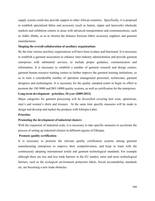 supply system could also provide support to other African countries. Specifically, it is proposed
to establish specialized fabric and accessory (such as button, zipper and lacework) wholesale
markets and exhibition centers in areas with advanced transportation and communications, such
as Addis Ababa, so as to shorten the distance between fabric accessory suppliers and garment
manufacturers.
Shaping the overall collaboration of auxiliary organizations
By the time various auxiliary organizations will have been in place and functional. It is necessary
to establish a garment association to enhance inter-industry administration and provide garment
enterprises with substantial services, to include proper guidance, communication and
information. It is necessary to establish a number of garment research and design centers,
garment human resource training centers to further improve the garment training institutions, so
as to train a considerable number of operation management personnel, technicians, garment
designers and technologists. It is necessary for the quality standard center to begin its effort to
promote the 1S0 9000 and ISO 14000 quality systems, as well as certification for the enterprises.
Long-term development priorities, 10 year (2009-2012)
Major categories for garment processing will be diversified covering knit wear, sportswear,
men’s and women’s shirts and trousers. At the same time specific measures will be made to
design and develop and market the products with Ethiopia Label.
Priorities
Promoting the development of industrial clusters
With the expansion of industrial scale, it is necessary to take specific measures to accelerate the
process of setting up industrial clusters in different regions of Ethiopia.
    Promote quality certification
It is necessary to promote the relevant quality certification systems among garment
manufacturing enterprises to improve their competitiveness, and keep in track with the
continuously adopting international textile and garment technological standards. For example
although there are less and less trade barriers in the EU market, more and more technological
barriers, such as the ecological environment protection labels, Social accountability standards
etc. are becoming a new trade obstacles.




                                                                                               194 
 
 