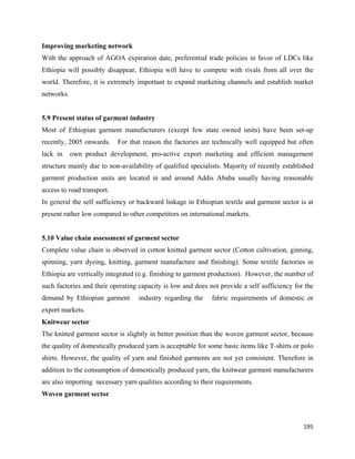 Improving marketing network
With the approach of AGOA expiration date, preferential trade policies in favor of LDCs like
Ethiopia will possibly disappear, Ethiopia will have to compete with rivals from all over the
world. Therefore, it is extremely important to expand marketing channels and establish market
networks.


5.9 Present status of garment industry
Most of Ethiopian garment manufacturers (except few state owned units) have been set-up
recently, 2005 onwards.     For that reason the factories are technically well equipped but often
lack in     own product development, pro-active export marketing and efficient management
structure mainly due to non-availability of qualified specialists. Majority of recently established
garment production units are located in and around Addis Ababa usually having reasonable
access to road transport.
In general the self sufficiency or backward linkage in Ethiopian textile and garment sector is at
present rather low compared to other competitors on international markets.


5.10 Value chain assessment of garment sector
Complete value chain is observed in cotton knitted garment sector (Cotton cultivation, ginning,
spinning, yarn dyeing, knitting, garment manufacture and finishing). Some textile factories in
Ethiopia are vertically integrated (e.g. finishing to garment production). However, the number of
such factories and their operating capacity is low and does not provide a self sufficiency for the
demand by Ethiopian garment        industry regarding the     fabric requirements of domestic or
export markets.
Knitwear sector
The knitted garment sector is slightly in better position than the woven garment sector, because
the quality of domestically produced yarn is acceptable for some basic items like T-shirts or polo
shirts. However, the quality of yarn and finished garments are not yet consistent. Therefore in
addition to the consumption of domestically produced yarn, the knitwear garment manufacturers
are also importing necessary yarn qualities according to their requirements.
Woven garment sector



                                                                                               195 
 
 