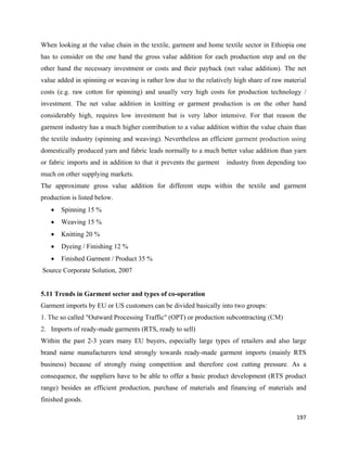 When looking at the value chain in the textile, garment and home textile sector in Ethiopia one
has to consider on the one hand the gross value addition for each production step and on the
other hand the necessary investment or costs and their payback (net value addition). The net
value added in spinning or weaving is rather low due to the relatively high share of raw material
costs (e.g. raw cotton for spinning) and usually very high costs for production technology /
investment. The net value addition in knitting or garment production is on the other hand
considerably high, requires low investment but is very labor intensive. For that reason the
garment industry has a much higher contribution to a value addition within the value chain than
the textile industry (spinning and weaving). Nevertheless an efficient garment production using
domestically produced yarn and fabric leads normally to a much better value addition than yarn
or fabric imports and in addition to that it prevents the garment   industry from depending too
much on other supplying markets.
The approximate gross value addition for different steps within the textile and garment
production is listed below.
      •   Spinning 15 %
      •   Weaving 15 %
      •   Knitting 20 %
      •   Dyeing / Finishing 12 %
      •   Finished Garment / Product 35 %
    Source Corporate Solution, 2007


5.11 Trends in Garment sector and types of co-operation
Garment imports by EU or US customers can be divided basically into two groups:
1. The so called "Outward Processing Traffic" (OPT) or production subcontracting (CM)
2. Imports of ready-made garments (RTS, ready to sell)
Within the past 2-3 years many EU buyers, especially large types of retailers and also large
brand name manufacturers tend strongly towards ready-made garment imports (mainly RTS
business) because of strongly rising competition and therefore cost cutting pressure. As a
consequence, the suppliers have to be able to offer a basic product development (RTS product
range) besides an efficient production, purchase of materials and financing of materials and
finished goods.

                                                                                             197 
 
 