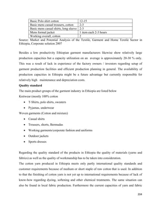 Basic Polo shirt cotton               12-15
        Basic mens casual trousers, cotton    2-3
        Basic mens casual shirts, long sleeve 2-3
        Mens formal jacket                    1 item each 2-3 hours
        Working overall, cotton               2
Source: Market and Potential Analysis of the Textile, Garment and Home Textile Sector in
Ethiopia, Corporate solution 2007

Besides a low productivity Ethiopian garment manufacturers likewise show relatively large
production capacities but a capacity utilization on an average is approximately 20-30 % only.
This was a result of lack in experience of the factory owners / investors regarding setup of
garment production facilities and efficient production planning in general. The availability of
production capacities in Ethiopia might be a future advantage but currently responsible for
relatively high maintenance and depreciation costs.
Quality standard
The main product groups of the garment industry in Ethiopia are listed below
Knitwear (mostly 100% cotton
    •   T-Shirts, polo shirts, sweaters
    •   Pyjamas, underwear
Woven garments (Cotton and mixture)
    •   Casual shirts
    •   Trousers, shorts, Bermudas
    •   Working garments/corporate fashion and uniforms
    •   Outdoor jackets
    •   Sports dresses


Regarding the quality standard of the products in Ethiopia the quality of materials (yarns and
fabrics) as well as the quality of workmanship has to be taken into consideration.
The cotton yarn produced in Ethiopia meets only partly international quality standards and
customer requirements because of medium or short staple of raw cotton that is used. In addition
to that the finishing of cotton yarn is not yet up to international requirements because of lack of
know-how regarding dyeing, softening and other chemical treatments. The same situation can
also be found in local fabric production. Furthermore the current capacities of yarn and fabric

                                                                                               204 
 
 