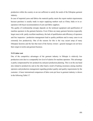 production within the country at are not sufficient to satisfy the needs of the Ethiopian garment
industry.
In case of imported yarns and fabrics the material quality meets the export market requirements
because purchase is usually made in major supplying markets such as China, India or in co-
operation with buyer recommendation of yarn and fabric suppliers.
The quality of workmanship strongly depends on the technical equipment and qualification of
machine operators in the garment factories. Even if there are many garment factories (especially
larger ones) with partly excellent machinery, the lack of qualification and efficiency of operators
and line inspectors / production management lead to quality problems and in many cases to an
extremely low productivity. One of the reasons for this is the very recent setup of many
Ethiopian factories and the fact that most of the factory owners / general managers do not have
their origin in textile and garment business.


5.13 Labor cost
One of the competitive advantages of the garment industry in Ethiopia is relatively low
production costs due to a comparably low level of salaries for machine operators. This advantage
is partly compensated by low productivity and poor production planning. This is on the one hand
also related to productivity and on the other hand a result of lacking awareness among machine
operators and production management regarding product quality and quality requirements by the
customer. A basic international comparison of labor costs per hour in garment industry is shown
in the following Table 5.7




                                                                                               205 
 
 