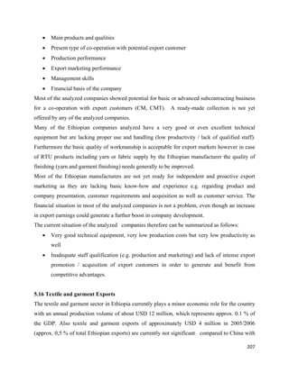 •   Main products and qualities
    •   Present type of co-operation with potential export customer
    •   Production performance
    •   Export marketing performance
    •   Management skills
    •   Financial basis of the company
Most of the analyzed companies showed potential for basic or advanced subcontracting business
for a co-operation with export customers (CM, CMT). A ready-made collection is not yet
offered by any of the analyzed companies.
Many of the Ethiopian companies analyzed have a very good or even excellent technical
equipment but are lacking proper use and handling (low productivity / lack of qualified staff).
Furthermore the basic quality of workmanship is acceptable for export markets however in case
of RTU products including yarn or fabric supply by the Ethiopian manufacturer the quality of
finishing (yarn and garment finishing) needs generally to be improved.
Most of the Ethiopian manufacturers are not yet ready for independent and proactive export
marketing as they are lacking basic know-how and experience e.g. regarding product and
company presentation, customer requirements and acquisition as well as customer service. The
financial situation in most of the analyzed companies is not a problem, even though an increase
in export earnings could generate a further boost in company development.
The current situation of the analyzed companies therefore can be summarized as follows:
    •   Very good technical equipment, very low production costs but very low productivity as
        well
    •   Inadequate staff qualification (e.g. production and marketing) and lack of intense export
        promotion / acquisition of export customers in order to generate and benefit from
        competitive advantages.


5.16 Textile and garment Exports
The textile and garment sector in Ethiopia currently plays a minor economic role for the country
with an annual production volume of about USD 12 million, which represents approx. 0.1 % of
the GDP. Also textile and garment exports of approximately USD 4 million in 2005/2006
(approx. 0,5 % of total Ethiopian exports) are currently not significant compared to China with

                                                                                             207 
 
 