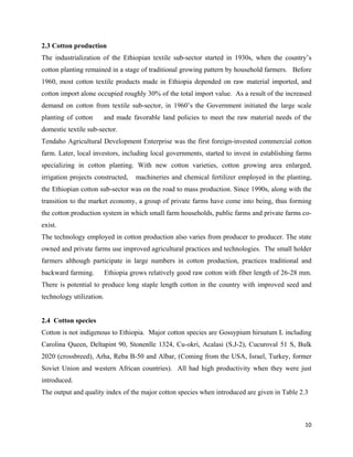 2.3 Cotton production
The industrialization of the Ethiopian textile sub-sector started in 1930s, when the country’s
cotton planting remained in a stage of traditional growing pattern by household farmers. Before
1960, most cotton textile products made in Ethiopia depended on raw material imported, and
cotton import alone occupied roughly 30% of the total import value. As a result of the increased
demand on cotton from textile sub-sector, in 1960’s the Government initiated the large scale
planting of cotton     and made favorable land policies to meet the raw material needs of the
domestic textile sub-sector.
Tendaho Agricultural Development Enterprise was the first foreign-invested commercial cotton
farm. Later, local investors, including local governments, started to invest in establishing farms
specializing in cotton planting. With new cotton varieties, cotton growing area enlarged,
irrigation projects constructed,    machineries and chemical fertilizer employed in the planting,
the Ethiopian cotton sub-sector was on the road to mass production. Since 1990s, along with the
transition to the market economy, a group of private farms have come into being, thus forming
the cotton production system in which small farm households, public farms and private farms co-
exist.
The technology employed in cotton production also varies from producer to producer. The state
owned and private farms use improved agricultural practices and technologies. The small holder
farmers although participate in large numbers in cotton production, practices traditional and
backward farming.         Ethiopia grows relatively good raw cotton with fiber length of 26-28 mm.
There is potential to produce long staple length cotton in the country with improved seed and
technology utilization.


2.4 Cotton species
Cotton is not indigenous to Ethiopia. Major cotton species are Gossypium hirsutum L including
Carolina Queen, Deltapint 90, Stonenlle 1324, Cu-okri, Acalasi (S.J-2), Cucuroval 51 S, Bulk
2020 (crossbreed), Arha, Reba B-50 and Albar, (Coming from the USA, Israel, Turkey, former
Soviet Union and western African countries). All had high productivity when they were just
introduced.
The output and quality index of the major cotton species when introduced are given in Table 2.3



                                                                                               10 
 
 