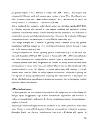 just garment exports of USD 81billion or Turkey with USD 11 billion. According to ecbp
estimates the Ethiopian textile and garment sector consists of about 70 to 80 medium to large
sized companies with some 20000 workers employed. Since 2005 onwards the export has
steadily increased to a level of USD 14 million in 2008/2009.
A large number of these companies and production units were established recently (2005/ 2006)
by Ethiopian nationals who invested in very modern machinery and specialized technical
equipment. However many of these factories and their machine operators do have difficulties in
using modern machineries to full production capacities. This means that practically all Ethiopian
garment manufacturers are operating on a considerably low productivity level.
Even though Ethiopia has a tradition in growing cotton, Ethiopian textile and garment
manufacturers and their products are yet to penetrate in international markets, because of recent
entry in the garment export activities.
The major competitors of Ethiopia regarding garment exports especially to the EU are China,
India and Bangladesh (RTU and RTS business) or Rumania (for CM / CMT business) but also
other Asian countries do have comparably large garment exports at good annual growth rates.
The major garment items which are produced in Ethiopia are mainly related to cotton based
knitwear, leisure wear and work wear. Also synthetic fibers (yarns and fabrics) are used within
garment production e.g. acrylic, polyester, polyamide and mixtures with cotton or even wool.
However those yarns and fabrics are mainly imported due to the fact that the local spinning and
weaving mills are mainly adjusted to cotton processing. This means that most of mixed yarns and
fabrics, other fashionable materials as well as trims and accessories have to be imported resulting
additional cost and delivery time.


5.17 Institutional support
The future potential and development chances of the textile and garment sector in Ethiopia will
strongly depend on appropriate steps by local manufacturers, organizations and institutions as
well as government strategy and support developing competitive advantages for manufacturers /
suppliers in Ethiopia.
Regarding the situation of organizations and institutions in the textile, garment and home textile
sector Ethiopia is in the difficult position to have just one operational professional association
(Ethiopian Textile and Garment Manufacturers Association - ETGMA) with approx. 50

                                                                                               208 
 
 