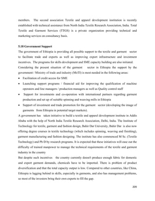members.     The second association Textile and apparel development institution is recently
established with technical assistance from North India Textile Research Association, India. Total
Textile and Garment Services (TTGS) is a private organization providing technical and
marketing services on consultancy basis.


5.18 Government Support
The government of Ethiopia is providing all possible support to the textile and garment sector
to facilitate trade and exports as well as improving export infrastructure and investment
incentives. The programs for skills development and SME capacity building are also initiated.
Considering the present situation of the garment           sector in Ethiopia the support by the
government / Ministry of trade and industry (MoTI) is most needed in the following areas:
•   Facilitation of credit access for SME
•   Launching support programs / financial aid for improving the qualification of machine
    operators and line managers / production managers as well as Quality control staff
•   Support for investments and co-operation with international partners regarding garment
    production and set up of suitable spinning and weaving mills in Ethiopia
•   Support of investment and trade promotion for the garment sector (developing the image of
    garments from Ethiopia in potential target markets).
A government has taken initiative to build a textile and apparel development institute in Addis
Ababa with the help of North India Textile Research Association, Delhi, India. The Institute of
Technology for textile, garment and fashion design, Bahir Dar University, Bahir Dar is also now
offering degree courses in textile technology (which includes spinning, weaving and finishing),
garment manufacturing and fashion designing. The institute has also commenced M Sc. (Textile
Technology) and Ph D by research programs. It is expected that these initiatives will ease out the
difficulty of trained manpower to manage the technical requirements of the textile and garment
industry in the country
But despite such incentives     the country currently doesn't produce enough fabric for domestic
and export garment demands, chemicals have to be imported. There is problem of product
diversification and that the total capacity output is low. Compared to other countries, like China,
Ethiopia is lagging behind in skills, especially in garments, and also has management problems,
so most of the investors bring their own experts to fill the gap.

                                                                                               209 
 
 