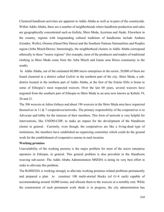 Clustered handloom activities are apparent in Addis Ababa as well as in parts of the countryside.
Within Addis Ababa, there are a number of neighborhoods where handloom production and sales
are geographically concentrated such as Gullele, Shiro Meda, Ayertena and Akaki. Elsewhere in
the country, regions with longstanding cultural traditions of handlooms include Amhara
(Gondor, Wollo), Oromia (Harar/Dire Dawa) and the Southern Nations Nationalities and Peoples
region (Arba Minch/Dorze). Interestingly, the neighborhood clusters in Addis Ababa correspond
ethnically to these “source regions” (for example, most of the producers and traders of traditional
clothing in Shiro Meda come from the Arba Minch and Gamo area Dorze community in the
south).
    In Addis Ababa, out of the estimated 60,000 micro enterprises in the sector, 20,000 of them are
found clustered in a district called Gullele in the northern part of the city. Shiro Meda, a sub-
district located in the northern part of Addis Ababa, at the foot of the Entoto Hills is home to
some of Ethiopia’s most respected weavers. Over the last 60 years, several weavers have
migrated from the southern part of Ethiopia to Shiro Meda in an area now known as Kebele 19,
20 and 21.
The 306 weavers at Adisu Gebeya and about 196 weavers in the Shiro Meda area have organized
themselves in 11 & 7 cooperatives/networks. The primary responsibility of the cooperatives is to
Advocate and lobby for the interests of their members. This form of network is very helpful for
interventions, like UNIDO-CDP, to make an impact for the development of the Handloom
cluster in general. Currently, even though, the cooperatives are like a living-dead type of
institutions, the members have established an organizing committee which could do the ground
work for the establishment of cooperative unions in each location.
Working premises
Unavailability of the working premise is the major problem for most of the micro enterprise
operators in Ethiopia, in general. This general problem is also prevalent in the Handloom
weaving sub-sector. The Addis Ababa Administration MSEDA is doing its very best effort in
order to alleviate this problem.
The ReMSEDA is working strongly to alleviate working premises related problems permanently
and prepared a plan         to   construct 100 multi-storied blocks (of G+4 each) capable of
accommodating around 10,000 looms, and allocate them to the weavers at a monthly rent. While
the construction of such permanent work sheds is in progress, the city administration has

                                                                                               214 
 
 