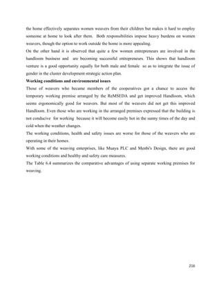 the home effectively separates women weavers from their children but makes it hard to employ
someone at home to look after them. Both responsibilities impose heavy burdens on women
weavers, though the option to work outside the home is more appealing.
On the other hand it is observed that quite a few women entrepreneurs are involved in the
handloom business and are becoming successful entrepreneurs. This shows that handloom
venture is a good opportunity equally for both male and female so as to integrate the issue of
gender in the cluster development strategic action plan.
Working conditions and environmental issues
Those of weavers who became members of the cooperatives got a chance to access the
temporary working premise arranged by the ReMSEDA and get improved Handloom, which
seems ergonomically good for weavers. But most of the weavers did not get this improved
Handloom. Even those who are working in the arranged premises expressed that the building is
not conducive for working because it will become easily hot in the sunny times of the day and
cold when the weather changes.
The working conditions, health and safety issues are worse for those of the weavers who are
operating in their homes.
With some of the weaving enterprises, like Muaya PLC and Menbi's Design, there are good
working conditions and healthy and safety care measures.
The Table 6.4 summarizes the comparative advantages of using separate working premises for
weaving.




                                                                                          216 
 
 