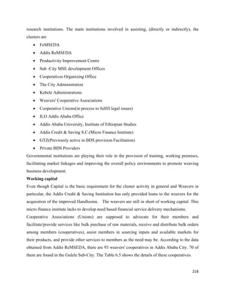 research institutions. The main institutions involved in assisting, (directly or indirectly), the
clusters are
    •   FeMSEDA
    •   Addis ReMSEDA
    •   Productivity Improvement Centre
    •   Sub -City MSE development Offices
    •   Cooperatives Organizing Office
    •   The City Administration
    •   Kebele Administrations
    •   Weavers' Cooperative Associations
    •   Cooperative Unions(in process to fulfill legal issues)
    •   ILO Addis Ababa Office
    •   Addis Ababa University, Institute of Ethiopian Studies
    •   Addis Credit & Saving S.C.(Micro Finance Institute)
    •   GTZ(Previously active in BDS provision Facilitation)
    •   Private BDS Providers
Governmental institutions are playing their role in the provision of training, working premises,
facilitating market linkages and improving the overall policy environments to promote weaving
business development.
Working capital
Even though Capital is the basic requirement for the cluster activity in general and Weavers in
particular, the Addis Credit & Saving Institution has only provided loans to the weavers for the
acquisition of the improved Handlooms. The weavers are still in short of working capital. This
micro finance institute lacks to develop need based financial service delivery mechanisms.
Cooperative Associations (Unions) are supposed to advocate for their members and
facilitate/provide services like bulk purchase of raw materials, receive and distribute bulk orders
among members (cooperatives), assist members in sourcing inputs and available markets for
their products, and provide other services to members as the need may be. According to the data
obtained from Addis ReMSEDA, there are 93 weavers' cooperatives in Addis Ababa City. 70 of
them are found in the Gulele Sub-City. The Table 6.5 shows the details of these cooperatives.


                                                                                                218 
 
 