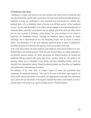 6.5 Handloom value chains
    Handloom is a simple value chain activity and is pivotal in the cotton sector as it binds the rural
and urban households together and is grown from the home-based traditional handcraft industry.
Handloom weaving was established to meet household need and demand for clothing, then
gradually grew to be an additional source of income as an off-farm activity. In fact, handloom
weavers are the major demanders of raw cotton, and are engaged in weaving and preparation of
traditional fibers, especially woven dresses that are popular both at the rural and urban centers
and are also exported to Ethiopians living abroad. The main providers of raw cotton to
handlooms are smallholder farmers. Although the handloom industry depends on simple
technology and is characterized by low and fluctuating income with no access to markets,
finance, and information, it is the most important handicraft group in terms of employment,
providing the means of livelihood to the majority of weavers located in rural areas.
In the value chain context, the major products of the handloom sector can be divided in to semi-
finished fabrics and finished products. While the semi-finished fabrics are usually channeled to
the domestic garment factories for further processing, the finished products are divided into
traditional clothing categories like netela, gabi, kemis, and kuta which are sold mainly in the
domestic market and to Ethiopians living abroad, and home furnishing textiles, which are
destined to the international market. Modern handloom products are diversified and supported
with infrastructure and technology innovation.
The pathways of the value chain, is complex. Figure 6.2 shows the generalized chain
components for handloom marketing. There are set of actors in the chain: input suppliers are
shown at left, weavers and traders in the middle, and output buyers on the right. Key institutional
actors, shown the top and bottom of the diagram, facilitate the business environment, as well as
provide inputs to the system (e.g. capacity building, access to financial markets.




                                                                                                   220 
 
 