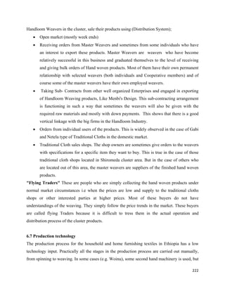 Handloom Weavers in the cluster, sale their products using (Distribution System);
    •   Open market (mostly week ends)
    •   Receiving orders from Master Weavers and sometimes from some individuals who have
        an interest to export these products. Master Weavers are weavers who have become
        relatively successful in this business and graduated themselves to the level of receiving
        and giving bulk orders of Hand woven products. Most of them have their own permanent
        relationship with selected weavers (both individuals and Cooperative members) and of
        course some of the master weavers have their own employed weavers.
    •   Taking Sub- Contracts from other well organized Enterprises and engaged in exporting
        of Handloom Weaving products, Like Menbi's Design. This sub-contracting arrangement
        is functioning in such a way that sometimes the weavers will also be given with the
        required raw materials and mostly with down payments. This shows that there is a good
        vertical linkage with the big firms in the Handloom Industry.
    •   Orders from individual users of the products. This is widely observed in the case of Gabi
        and Netela type of Traditional Cloths in the domestic market.
    •   Traditional Cloth sales shops. The shop owners are sometimes give orders to the weavers
        with specifications for a specific item they want to buy. This is true in the case of those
        traditional cloth shops located in Shiromeda cluster area. But in the case of others who
        are located out of this area, the master weavers are suppliers of the finished hand woven
        products.
"Flying Traders" These are people who are simply collecting the hand woven products under
normal market circumstances i.e when the prices are low and supply to the traditional cloths
shops or other interested parties at higher prices. Most of these buyers do not have
understandings of the weaving. They simply follow the price trends in the market. These buyers
are called flying Traders because it is difficult to tress them in the actual operation and
distribution process of the cluster products.


6.7 Production technology
The production process for the household and home furnishing textiles in Ethiopia has a low
technology input. Practically all the stages in the production process are carried out manually,
from spinning to weaving. In some cases (e.g. Woinu), some second hand machinery is used, but

                                                                                               222 
 
 