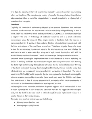 even then, the majority of the work is carried out manually. Main tools used are hand spinning
wheel and handloom. The manufacturing process is basically the same, whether the production
takes place in a village as part of the cottage industry by a single household or in a factory hall of
a medium-sized enterprise.
Handloom
Originally the Handloom is traditionally designed by the weavers themselves. This traditional
handloom is not convenient for weavers and it affects their quality and productivity as well as
health. There are consecutive efforts made by the ReMSEDA, FeMSEDA and other stakeholders
to improve the level of technology of traditional handloom and as a result substantial
improvements could be observed. These improvements in handloom help the weavers to
increase productivity & quality of their products. The first substantial improvement made with
the loom is the change of the wood frame to metal one. This change helps the frame to be strong
so that the weavers could be easy and quick in the weaving process. And also it helped the
weavers to be able to weave their legs being out of a pit, which they used to work with the
wooden framed traditional handloom. There is still more scope for improvements to be made.
The other major technological improvement made in such handloom is that of improving the
process of throwing shuttle for the insertion of weft yarn. Previously the weavers were throwing
the shuttle right and left using their right and left hands. But the improved one avoids throwing
of the shuttle horizontally by using their both right and left hands, which is basically saving their
effort and time, and consequently improve productivity and quality of the product. The loom is
tested in the MUYA PLC and it is possible that the loom cost can be significantly minimized by
using the wooden frame unlike the metallic frame which costs about Birr 2000 for each loom.
This improvement is done & became successful with no negative effect on the productivity of
the weavers in the aforementioned handloom weaving at MUYA PLC.
The spare parts for the handloom are supplied by private suppliers and/or some weavers as well.
Weavers explained that as such there is no a frequent need for the supply of handloom spare
parts, but the shuttle is the one which is relatively needs frequent replacement because it is
usually broken in the weaving process.
The major steps involved in the process are the following
    •   Spinning cotton fiber into yarn
    •   Winding or packaging of warp

                                                                                                  223 
 
 
