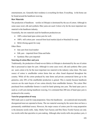 entertainment, etc. Generally their residence is everything for them. Everything in the home can
be found around the handloom weaving.
Raw Materials
The production of handloom      textiles in Ethiopia is dominated by the use of cotton. Although in
some cases wool, silk and synthetic fiber yarns are used. Cotton is by far the most important raw
material in the handloom industry.
Essentially, the raw materials used for handloom production are
    •   100% cotton hand spun cotton yarn for weft.
    •   100% mill cotton yarn sourced from local market (dyed or bleached) for warp
    •   MAG (Sizing agent) for warp
Other fibers
    •   Jute yarn from local market
    •   Silk yarn – imported from China and India
    •   Synthetic fiber yarn imported
Sourcing of cotton fiber and yarn
Traditionally, the production of hand-woven fabrics in Ethiopia is dominated by the use of cotton
that is processed as input for yarn. Although in some cases wool, silk and synthetic fiber yarns
are used, cotton is by far the most important raw material in the industry value chain. The main
source of cotton is smallholder cotton farms that are often found dispersed throughout the
country. While all the cotton produced by state farms and private commercial farms go to the
ginneries, only 20% of the smallholder production is ginned. This is mainly because handloom
weavers are the main buyers of raw cotton directly from smallholder farmers. The cotton fiber
purchased from smallholder farmers is used for hand spinning into yarn. The hand spun yarn is
used as a weft yarn during handloom weaving. It is estimated that 200 tons of hand spun yarn is
produced in the country.
Yarn for preparation of warp
Mill made yarn is used for warp preparation. Since the handlooms      are scattered and structurally
disorganized most are operated at home. The raw material sourcing by the sector does not have a
permanently established source. However, the major source of cotton yarn for warp preparation
is the domestic textile mills. Adey Abeba Yarn Factory and Dire Dawa Textile Factory are only
two textile mills that specialize in yarn making. Although other textile mills also produce yarn, it

                                                                                                225 
 
 