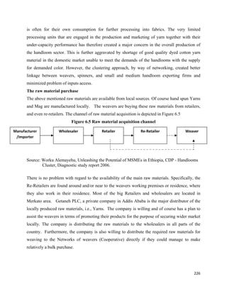 is often for their own consumption for further processing into fabrics. The very limited
      processing units that are engaged in the production and marketing of yarn together with their
      under-capacity performance has therefore created a major concern in the overall production of
      the handloom sector. This is further aggravated by shortage of good quality dyed cotton yarn
      material in the domestic market unable to meet the demands of the handlooms with the supply
      for demanded color. However, the clustering approach, by way of networking, created better
      linkage between weavers, spinners, and small and medium handloom exporting firms and
      minimized problem of inputs access.
      The raw material purchase
      The above mentioned raw materials are available from local sources. Of course hand spun Yarns
      and Mag are manufactured locally. The weavers are buying these raw materials from retailers,
      and even re-retailers. The channel of raw material acquisition is depicted in Figure 6.5
                               Figure 6.5 Raw material acquisition channel

Manufacturer            Wholesaler               Retailer              Re‐Retailer               Weaver 
 /Importer 




      Source: Worku Alemayehu, Unleashing the Potential of MSMEs in Ethiopia, CDP - Handlooms
              Cluster, Diagnostic study report 2006.

      There is no problem with regard to the availability of the main raw materials. Specifically, the
      Re-Retailers are found around and/or near to the weavers working premises or residence, where
      they also work in their residence. Most of the big Retailers and wholesalers are located in
      Merkato area. Getaneh PLC, a private company in Addis Ababa is the major distributor of the
      locally produced raw materials, i.e., Yarns. The company is willing and of course has a plan to
      assist the weavers in terms of promoting their products for the purpose of securing wider market
      locally. The company is distributing the raw materials to the wholesalers in all parts of the
      country. Furthermore, the company is also willing to distribute the required raw materials for
      weaving to the Networks of weavers (Cooperative) directly if they could manage to make
      relatively a bulk purchase.




                                                                                                     226 
       
 