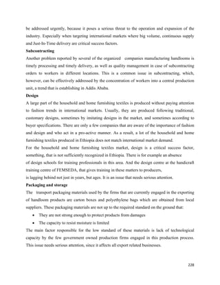 be addressed urgently, because it poses a serious threat to the operation and expansion of the
industry. Especially when targeting international markets where big volume, continuous supply
and Just-In-Time delivery are critical success factors.
Subcontracting
Another problem reported by several of the organized companies manufacturing handlooms is
timely processing and timely delivery, as well as quality management in case of subcontracting
orders to workers in different locations. This is a common issue in subcontracting, which,
however, can be effectively addressed by the concentration of workers into a central production
unit, a trend that is establishing in Addis Ababa.
Design
A large part of the household and home furnishing textiles is produced without paying attention
to fashion trends in international markets. Usually, they are produced following traditional,
customary designs, sometimes by imitating designs in the market, and sometimes according to
buyer specifications. There are only a few companies that are aware of the importance of fashion
and design and who act in a pro-active manner. As a result, a lot of the household and home
furnishing textiles produced in Ethiopia does not match international market demand.
For the household and home furnishing textiles market, design is a critical success factor,
something, that is not sufficiently recognized in Ethiopia. There is for example an absence
of design schools for training professionals in this area. And the design centre at the handicraft
training centre of FEMSEDA, that gives training in these matters to producers,
is lagging behind not just in years, but ages. It is an issue that needs serious attention.
Packaging and storage
The transport packaging materials used by the firms that are currently engaged in the exporting
of handloom products are carton boxes and polyethylene bags which are obtained from local
suppliers. These packaging materials are not up to the required standard on the ground that:
    •    They are not strong enough to protect products from damages
    •    The capacity to resist moisture is limited
The main factor responsible for the low standard of these materials is lack of technological
capacity by the few government owned production firms engaged in this production process.
This issue needs serious attention, since it affects all export related businesses.



                                                                                               228 
 
 