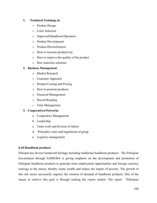 1.   Technical Trainings in
          o Product Design
          o Color Selection
          o Improved Handloom Operation
          o Product Development
          o Product Diversification
          o How to increase productivity
          o How to improve the quality of the product
          o Raw materials selection
    2. Business Management
          o Market Research
          o Customer Approach
          o Product Costing and Pricing
          o How to promote products
          o Financial Management
          o Record Keeping
          o Time Management
    3. Cooperatives/Networks
          a. Cooperative Management
          b. Leadership
          c. Team work and division of labour
          d. Principles, rules and regulations of group
          e. Logistics management


6.10 Handloom products
Ethiopia has diverse handicraft heritage including traditional handloom products. The Ethiopian
Government through FeMSEDA is giving emphasis on the development and promotion of
Ethiopian handloom products to generate more employment opportunities and foreign currency
earnings to the nation, thereby create wealth and reduce the impact of poverty. The growth of
this sub sector necessarily requires the creation of demand of handloom products. One of the
means to achieve this goal is through seeking the export market. The report         ”Ethiopian

                                                                                           230 
 
 
