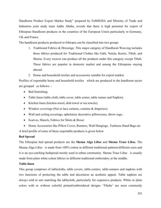 Handloom Product Export Market Study” prepared by FeMSEDA and Ministry of Trade and
Industries joint study team Addis Ababa, reveals that there is high potential for export of
Ethiopian Handloom products in the countries of the European Union particularly in Germany,
UK and France.
The handloom products produced in Ethiopia can be classified into two groups
        1. Traditional Fabrics & Dressings: This major category of Handloom Weaving includes
           those fabrics produced for Traditional Clothes like Gabi, Netela, Kemis, Tibeb, and
           Shema. Every weaver can produce all the products under this category except Tibeb.
           These fabrics are popular in domestic market and among the Ethiopians staying
           abroad.
        2. Home and household textiles and accessories suitable for export market.
Profiles of exportable home and household textiles which are produced in the handloom sector
are grouped as follows: -
    •   Bed furnishing;
    •   Table linen (table cloth, table cover, table center, table runner and Napkin);
    •   Kitchen linen (kitchen towel, dish towel or tea towels);
    •   Window coverings (Net or lace curtains, curtains & draperies);
    •   Wall and ceiling coverings, upholstery decorative pillowcases, throw rugs;
    •   Scarves, Shawls, Fabrics for Shirts & Boxer
    •   Home Accessories like Pillow Cover, Runners, Wall Hangings, Fashions Hand Bags etc
A brief profile of some of these exportable products is given below
Bed Spread
The Ethiopian bed spread products are the Shema Alga Libse and Shema Trase Libse. The
Shema Alga Libse is made from 100% cotton in different traditional patterns/different sizes and
it is an eye-catching bedspread mostly used in urban community. Shema Trase Libse is usually
made from plain white cotton fabrics in different traditional embroidery at the middle.
Table linen
This group comprises of tablecloths, table covers, table-centers, table-runners and napkins with
two functions of protecting the table and decoration an aesthetic appeal. Table napkins are
always sold in sets matching the tablecloth, particularly for expensive products. White or plain
colors with or without colorful printed/embroidered designs ‘Tibebe’ are most commonly

                                                                                            231 
 
 
