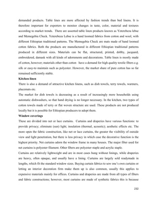 demanded products. Table lines are more affected by fashion trends than bed linens. It is
therefore important for exporters to monitor changes in taste, color, material and textures
according to market trends. There are assorted table linen products known as Yeterebeza lebse
and Memegebia Check. Yeterebeza Lebse is a hand loomed fabrics from cotton and wool, with
different Ethiopian traditional patterns. The Memegebia Check are mats made of hand loomed
cotton fabrics. Both the products are manufactured in different Ethiopian traditional patterns
produced in different sizes. Materials can be flat, structured, printed, dobby, jacquard,
embroidered, damask with all kinds of adornments and decorations. Table linen is mostly made
of cotton, however; materials other than cotton have a demand for high quality textile fibers e.g.
silk or easy-to maintain such as polyester. However, the market share of pure cotton has so far
remained sufficiently stable.
Kitchen linen
There is also a demand of attractive kitchen linens, such as dish towels, terry towels, warmers,
placemats etc.
The market for dish towels is decreasing as a result of increasingly more households using
automatic dishwashers, so that hand drying is no longer necessary. In the kitchen, two types of
cotton towels made of terry or flat woven structure are used. These products are not produced
locally but it is possible for Ethiopian producers to adopt them.
Window coverings
These are divided into net or lace curtains. Curtains and draperies have various functions: to
provide privacy; eliminate (sun) light; insulation (thermal, acoustic); aesthetic effects etc. The
more open the fabric construction, like net or lace curtains, the greater the visibility of outside
view and light penetration, but there is less privacy in which case the decorative function is the
highest priority. Net curtains adorn the window frame in many houses. The major fiber used for
net curtains is polyester filament. Other fibers are polyester staple and acrylic staple.
Curtains are relatively lightweight and are in most cases hung without linings, while draperies
are heavy, often opaque, and usually have a lining. Curtains are largely sold readymade in
lengths, which fit the standard window sizes. Buying curtain fabrics to sew one’s own curtains or
letting an interior decoration firm make them up is also common, usually this applies to
expensive materials mainly for offices. Curtains and draperies are made from all types of fibers
and fabric constructions; however, most curtains are made of synthetic fabrics this is because

                                                                                               232 
 
 
