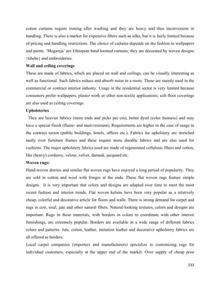 cotton curtains require ironing after washing and they are heavy and thus inconvenient in
handling. There is also a market for expensive fibers such as silks, but it is fairly limited because
of pricing and handling restrictions. The choice of curtains depends on the fashion in wallpapers
and paints. ‘Megareja’ are Ethiopian hand loomed curtains; they are decorated by woven designs
{tibebe} and embroideries.
Wall and ceiling coverings
These are made of fabrics, which are placed on wall and ceilings, can be visually interesting as
well as functional. Such fabrics reduce and absorb noise in a room. These are mainly used in the
commercial or contract interior industry. Usage in the residential sector is very limited because
consumers prefer wallpapers, plaster work or other non-textile applications; soft floor coverings
are also used as ceiling coverings.
Upholsteries
    They are heavier fabrics (more ends and picks per cm), better dyed (color fastness) and may
have a special finish (flame- and stain-resistant). Requirements are higher in the case of usage in
the contract sector (public buildings, hotels, offices etc.). Fabrics for upholstery are stretched
tautly over furniture frames and these require more durable fabrics and are also used for
cushions. The major upholstery fabrics used are made of regenerated cellulosic fibers and cotton,
like (heavy) corduroy, velour, velvet, damask, jacquard etc.
Woven rugs:
Hand-woven durries and similar flat woven rugs have enjoyed a long period of popularity. They
are sold in cotton and wool with fringes at the ends. These flat woven rugs feature simple
designs. It is very important that colors and designs are adapted over time to meet the most
recent fashion and interior trends. Flat woven kelims have been very popular as a relatively
cheap, colorful and decorative article for floors and walls. There is strong demand for carpet and
rugs in coir, sisal, jute and other natural fibers. Natural-looking textures, colors and designs are
important. Rugs in these materials, with borders in colors to coordinate with other interior
furnishings, are extremely popular. Borders are available in a wide range of different fabrics
colors and patterns. Jute, cotton, leather, imitation leather and decorative upholstery fabrics are
all offered as borders.
Local carpet companies (importers and manufacturers) specialize in customizing rugs for
individual customers, especially at the upper end of the market. Over supply of cheap poor

                                                                                                 233 
 
 
