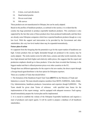 13.   Cotton, wool and silk shawls
    14.   Hand knitted poncho
    15.   Woven wool cloak
    16.   Silk scarves
These products are not manufactured in Ethiopia, but can be easily adapted.
Based on the profiles of handloom products, as outlined in this section, it is evident that the
country has huge potentials to produce exportable handloom products. This conclusion is also
supported by the fact that some of these products have been produced traditionally and that there
are already some Ethiopian companies which have exported handloom products though at a very
low level. With the support and intervention to be provided by the Government and other
stakeholders, this very low-level market share may be expanded tremendously.
Future plan of action
It is apparent from the foregoing that the potentials to go for the export market of handlooms are
high. Certain products that are highly demanded though not produced in the country may be
easily adapted. The niche market exists for table linen, curtains and other textile materials, these
have high demand and fetch higher and relatively stable prices; this suggests that the export and
production emphasis should go to these products. It has also been revealed that Germany is the
biggest market and that it offered premium prices over other countries in the EU.
Though there are different approaches for the export to the new market, the direct export through
a foreign-based agent/distributor is the best option for Ethiopian exporters.
There are a number of Tasks that should follow:
1. The formation of the Handloom Export Task Team (HETT) by the Ministry of Trade and
Industries is crucial. The team should comprise members from MOTI, FeMSEDA, Addis Ababa
City Administration, handloom producers Associations and exporters though FeMSEDA                 The
Team should be given clear Terms of reference                with specified time frame for the
implementation of the export strategy and be equipped with adequate resources. Each agency
should immediately prepare the Action plan and be implemented.
2. It is crucial to establish the volume of the Ethiopian Exportable handlooms and organize a
meet of producers and export agents. It will be useful to prepare a database of all handloom
stakeholders.



                                                                                                  235 
 
 