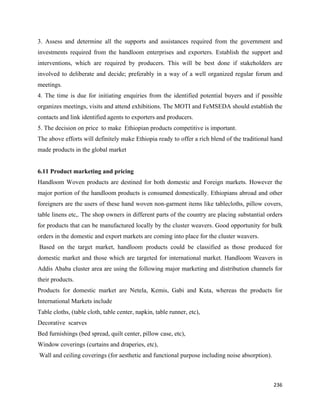 3. Assess and determine all the supports and assistances required from the government and
investments required from the handloom enterprises and exporters. Establish the support and
interventions, which are required by producers. This will be best done if stakeholders are
involved to deliberate and decide; preferably in a way of a well organized regular forum and
meetings.
4. The time is due for initiating enquiries from the identified potential buyers and if possible
organizes meetings, visits and attend exhibitions. The MOTI and FeMSEDA should establish the
contacts and link identified agents to exporters and producers.
5. The decision on price to make Ethiopian products competitive is important.
The above efforts will definitely make Ethiopia ready to offer a rich blend of the traditional hand
made products in the global market


6.11 Product marketing and pricing
Handloom Woven products are destined for both domestic and Foreign markets. However the
major portion of the handloom products is consumed domestically. Ethiopians abroad and other
foreigners are the users of these hand woven non-garment items like tablecloths, pillow covers,
table linens etc,. The shop owners in different parts of the country are placing substantial orders
for products that can be manufactured locally by the cluster weavers. Good opportunity for bulk
orders in the domestic and export markets are coming into place for the cluster weavers.
    Based on the target market, handloom products could be classified as those produced for
domestic market and those which are targeted for international market. Handloom Weavers in
Addis Ababa cluster area are using the following major marketing and distribution channels for
their products.
Products for domestic market are Netela, Kemis, Gabi and Kuta, whereas the products for
International Markets include
Table cloths, (table cloth, table center, napkin, table runner, etc),
Decorative scarves
Bed furnishings (bed spread, quilt center, pillow case, etc),
Window coverings (curtains and draperies, etc),
    Wall and ceiling coverings (for aesthetic and functional purpose including noise absorption).



                                                                                                    236 
 
 