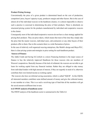Product Pricing Strategy
Conventionally the price of a given product is determined based on the cost of production,
competitors' price, buyers' capacity to pay, producers margin and other factors. But in the case of
almost all of the individual weavers in the handloom clusters, it is almost impossible to observe
such a practice is exercised in determining the price of their products. There is absolutely no
structured pricing system for the products manufactured by individual and cooperative weavers
in the cluster.
Consequently most of the individual/cooperative weavers do not have a clear strategy applied for
pricing their products. They are price takers, which means that most of the time they simply take
the price that the master weavers, individual users, sub-contractors or any other buyers of their
products offer to them. Due to this scenario there is a wide fluctuation of prices.
In the case of relatively well organized weaving enterprises, like Menbi's design and Muya PLC,
there is clear pricing system and strategies in price setting for each handloom product.
    Sources of Finance
The Addis Credit and Saving S.C.(which is a micro Financing Institute) is the major source of
finance to buy the relatively improved Handloom for those weavers who are members of
Weavers' cooperatives. Basically because of the lack of collateral, the weavers are not able to get
loans for working capital from any financial institute. Rather they are obliged to take money
from individual lenders with high amount of interest, if they are urgently in need of it; otherwise
contribute their own limited income as working capital.
    The weavers also have an informal saving association, which is called "EQUB". In this EQUB,
all interested members contribute some defined amount of money and give the collected money
to one member at a time. This is as such a revolving type of fund that all the members will get
the saved amount at different time in turn.
6.12 SWOT analysis of handloom sector
The SWOT analysis of the handloom sector is summarized in the Table 6.6




                                                                                               237 
 
 