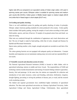 higher side (6%) as compared to an equivalent variety of Indian origin cotton J-34 used in
spinning coarse yarn counts. Ethiopian cotton is suitable for spinning coarse and medium
yarn counts (Ne 20-40’s). Cotton grown in Middle Awash region is medium staple (28-30
mm) while that in Hawot region is short staple (25-27 mm).


2.6 Grading and quality checking
There is no well established system for grading and quality checking of cotton. In principle,
Ethiopia adopts American grading standards for cotton produced in the country. Cotton quality
check includes field quality grading, storing the samples of seed cotton according to their patch
field number, species, and time of harvest. 10 samples of un-ginned cotton from each batch are
taken for testing.
Fiber tests are conducted through the combination of apparatuses and visual observations and
feel. The test of length is made by hand pulling, while that of color, strength and fineness by
Spinlab and Micronnair Instruments.
Specie name, packing number, color, length, strength and grade are recorded on each bale of the
cotton.
The cotton ginning factories are not equipped with adequate quality test laboratories. Constant
humidity and temperature are not maintained, making many test errors and rare reproducibility of
test results.


2.7 Scientific research and education system of cotton
The National Agricultural Research Institution (NARI) is located in Addis Ababa, with its
agricultural technology stations in middle and lower Awash. The responsibilities of NARI and
technology stations include dissemination and training of research findings related to agriculture,
forestry, fruit and pasturage. At the same time, the stations are responsible for collection and
introduction of new plant resources, cotton seed breeding, cultivation, fertilization, irrigation,
drought fighting, preventing or solving the problems of disease, pest, or weed, and the research
work on planting systems.
The federal and regional governments have established higher institutions of agricultural
education. The three main agricultural universities are Alemaya Agricultural University, Ambo
Agricultural College and Jimma Agricultural College. Unfortunately, these agricultural


                                                                                                13 
 
 