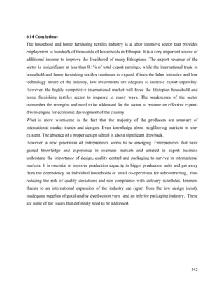 6.14 Conclusions
The household and home furnishing textiles industry is a labor intensive sector that provides
employment to hundreds of thousands of households in Ethiopia. It is a very important source of
additional income to improve the livelihood of many Ethiopians. The export revenue of the
sector is insignificant at less than 0.1% of total export earnings, while the international trade in
household and home furnishing textiles continues to expand. Given the labor intensive and low
technology nature of the industry, low investments are adequate to increase export capability.
However, the highly competitive international market will force the Ethiopian household and
home furnishing textiles sector to improve in many ways. The weaknesses of the sector
outnumber the strengths and need to be addressed for the sector to become an effective export-
driven engine for economic development of the country.
What is more worrisome is the fact that the majority of the producers are unaware of
international market trends and designs. Even knowledge about neighboring markets is non-
existent. The absence of a proper design school is also a significant drawback.
However, a new generation of entrepreneurs seems to be emerging. Entrepreneurs that have
gained knowledge and experience in overseas markets and entered in export business
understand the importance of design, quality control and packaging to survive in international
markets. It is essential to improve production capacity in bigger production units and get away
from the dependency on individual households or small co-operatives for subcontracting, thus
reducing the risk of quality deviations and non-compliance with delivery schedules. Eminent
threats to an international expansion of the industry are (apart from the low design input),
inadequate supplies of good quality dyed cotton yarn and an inferior packaging industry. These
are some of the Issues that definitely need to be addressed.




                                                                                                242 
 
 