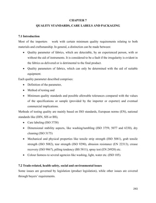 CHAPTER 7
               QUALITY STANDARDS, CARE LABELS AND PACKAGING


7.1 Introduction
Most of the importers        work with certain minimum quality requirements relating to both
materials and craftsmanship. In general, a distinction can be made between:
    •   Quality parameter of fabrics, which are detectable, by an experienced person, with or
        without the aid of instruments. It is considered to be a fault if the irregularity is evident in
        the fabrics as delivered or is detrimental to the final product.
    •   Quality parameters of fabrics, which can only be determined with the aid of suitable
        equipment.
Each quality parameter described comprises:
    •   Definition of the parameter,
    •   Method of testing and
    •   Minimum quality standards and possible allowable tolerances compared with the values
        of the specifications or sample (provided by the importer or exporter) and eventual
        commercial implications.
Methods of testing quality are mainly based on ISO standards, European norms (EN), national
standards like (DIN, SIS or BS),
    •   Care labeling (ISO 3758)
    •   Dimensional stability aspects, like washing/tumbling (ISO 3759, 5077 and 6330), dry
        cleaning (ISO 3175)
    •   Mechanical and physical properties like tensile strip strength (ISO 5081), grab tensile
        strength (ISO 5082), tear strength (ISO 9290), abrasion resistance (EN 22313), crease
        recovery (ISO 9867), pilling tendency (BS 5811), spray test (EN 24920) etc.
    •   Colour fastness to several agencies like washing, light, water etc. (ISO 105).


7.2 Trade-related, health safety, social and environmental issues
Some issues are governed by legislation (product legislation), while other issues are covered
through buyers’ requirements.



                                                                                                    243 
 
 
