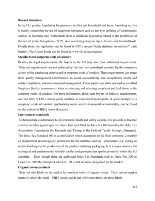 Banned chemicals
In the EU, product legislation for garments, textiles and household and home furnishing textiles
is mainly concerning the use of dangerous substances such as azo dyes splitting off carcinogenic
amines. In Germany and Netherlands there is additional legislation related to the prohibition of
the use of pentachlorophenol (PCP), skin sensitizing disperse dyes, dioxins and formaldehyde.
Details about the legislation can be found in CBI’s Access Guide database on non-tariff trade
barriers. The Access Guide can be found at: www.cbi.nl/accessguide.
Standards for corporate code of conduct
Besides the legal requirements, the buyers in the EU may also have additional requirements.
These are requirements are not enforced by law, but are considered essential by the companies
as part of the purchasing criteria and/or corporate code of conduct. These requirements can range
from quality management conformance, to social accountability and occupational health and
safety compliance, and environmental management. These aspects are often covered in so-called
Suppliers Quality assessments (when scrutinizing and selecting suppliers) and laid down in the
company codes of conduct. For more information about such buyers or industry requirements,
one can refer to CBI’s access guide database at www.cbi.nl/accessguide. A good example of a
company’s code of conduct, emphasizing social and environmental accountability, can be found
on the website of IKEA (www.ikea.com).
Environment standards
To demonstrate conformance to environment, health and safety aspects, it is possible to become
certified member against specific labels. One such label is Oeko-Tex 100 issued by the Oeko Tex
Association (Association for Research and Testing in the Field of Textile Ecology, Germany).
The Oeko Tex Standard 100 is a certification which guarantees to the final consumer, a number
of environment related quality parameters for the materials and the procedures (e.g. dyeing or
textile finishing) in the production of the product including packaging. It is a major standard for
ecological and environmental friendly textiles and garments that applies primarily within the EU
countries.   Even though there are additional Oeko Tex Standards such as Oeko-Tex 200 or
Oeko-Tex 1000 the Standard Oeko-Tex 100 is still the most recognized on the market.
Organic cotton products
There are also labels in the market for products made of organic cotton. Their current market
impact is relatively small. CBI’s Access guide can offer more details on these labels.

                                                                                               244 
 
 