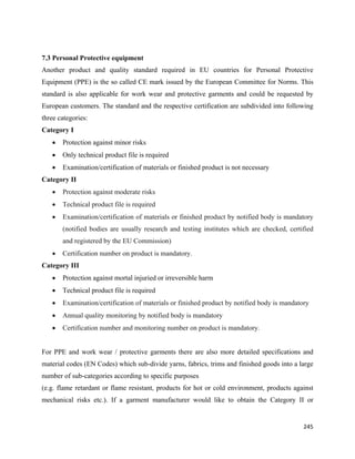7.3 Personal Protective equipment
Another product and quality standard required in EU countries for Personal Protective
Equipment (PPE) is the so called CE mark issued by the European Committee for Norms. This
standard is also applicable for work wear and protective garments and could be requested by
European customers. The standard and the respective certification are subdivided into following
three categories:
Category I
    •   Protection against minor risks
    •   Only technical product file is required
    •   Examination/certification of materials or finished product is not necessary
Category II
    •   Protection against moderate risks
    •   Technical product file is required
    •   Examination/certification of materials or finished product by notified body is mandatory
        (notified bodies are usually research and testing institutes which are checked, certified
        and registered by the EU Commission)
    •   Certification number on product is mandatory.
Category III
    •   Protection against mortal injuried or irreversible harm
    •   Technical product file is required
    •   Examination/certification of materials or finished product by notified body is mandatory
    •   Annual quality monitoring by notified body is mandatory
    •   Certification number and monitoring number on product is mandatory.


For PPE and work wear / protective garments there are also more detailed specifications and
material codes (EN Codes) which sub-divide yarns, fabrics, trims and finished goods into a large
number of sub-categories according to specific purposes
(e.g. flame retardant or flame resistant, products for hot or cold environment, products against
mechanical risks etc.). If a garment manufacturer would like to obtain the Category II or


                                                                                              245 
 
 