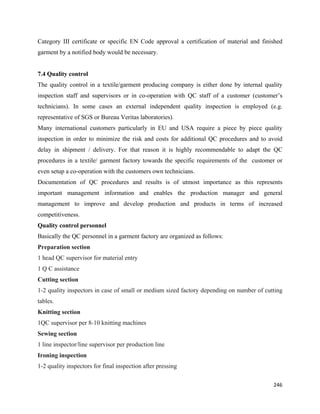Category III certificate or specific EN Code approval a certification of material and finished
garment by a notified body would be necessary.


7.4 Quality control
The quality control in a textile/garment producing company is either done by internal quality
inspection staff and supervisors or in co-operation with QC staff of a customer (customer’s
technicians). In some cases an external independent quality inspection is employed (e.g.
representative of SGS or Bureau Veritas laboratories).
Many international customers particularly in EU and USA require a piece by piece quality
inspection in order to minimize the risk and costs for additional QC procedures and to avoid
delay in shipment / delivery. For that reason it is highly recommendable to adapt the QC
procedures in a textile/ garment factory towards the specific requirements of the customer or
even setup a co-operation with the customers own technicians.
Documentation of QC procedures and results is of utmost importance as this represents
important management information and enables the production manager and general
management to improve and develop production and products in terms of increased
competitiveness.
Quality control personnel
Basically the QC personnel in a garment factory are organized as follows:
Preparation section
1 head QC supervisor for material entry
1 Q C assistance
Cutting section
1-2 quality inspectors in case of small or medium sized factory depending on number of cutting
tables.
Knitting section
1QC supervisor per 8-10 knitting machines
Sewing section
1 line inspector/line supervisor per production line
Ironing inspection
1-2 quality inspectors for final inspection after pressing

                                                                                          246 
 
 