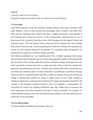 General
1 head QC supervisor for all sections
Production manager (responsible for QC and reporting to General Manager)


7.5 Care labels
Long before polyester, acrylic and automatic washing machines came along, consumers could
easily identify a wool or cotton garment and successfully clean it without a care label. New
fibers and new technology have created a vast array of apparel and textiles - each designed to
look beautiful and to stand up to the test of time. Unfortunately, consumers had no way of
knowing just how to properly clean these items, often damaging both the apparel's beauty and
long-lived nature. 1972, the Federal Trade Commission (FTC) introduced the Care Labeling
Rule which, for the first time, required manufacturers to label their clothing with instructions for
at least one safe cleaning method for the garment. It is considered unfair and deceptive for
manufacturers or importers to sell items without care labels.
Care labels accomplished two very important goals. First, it helped consumers make buying
decisions based upon the garment care to be taken during repeated washing. Some people prefer
the convenience of dry cleaning, others the economy of machine washing. At the same time, care
labels assured that consumers knew how to safely clean their clothes so that they retained their
appearance and performance over time. Presently, Care Labeling Rule allows manufacturers to
use certain care symbols in place of written instructions to communicate a method for cleaning.
Thus Care label is a pictogram which represents a method of washing; drying, dry-cleaning and
ironing of clothing Such symbols are written on labels, known as Care Labels, attached to
clothing to indicate how a particular item should best be cleaned. The treatment indicated by the
symbols is "the maximum permitted treatment" and is not required or recommended. The
Association for Textile Care Labeling (GINETEX) states that "milder forms of treatment and
lower temperatures than those indicated on the label are always permitted." For example, if a
symbol indicates washing in hot water and tumble drying, washing in cold water and drying on a
clothes line are also acceptable.


7.6 Care label symbols
Five basic symbols as identify care treatments. These are:

                                                                                                247 
 
 