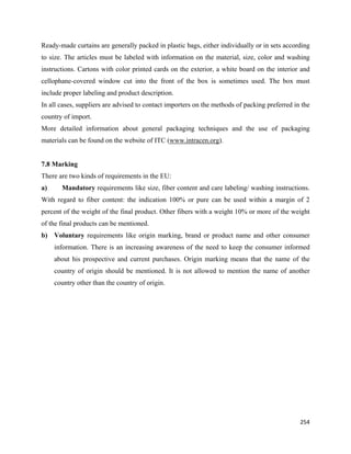 Ready-made curtains are generally packed in plastic bags, either individually or in sets according
to size. The articles must be labeled with information on the material, size, color and washing
instructions. Cartons with color printed cards on the exterior, a white board on the interior and
cellophane-covered window cut into the front of the box is sometimes used. The box must
include proper labeling and product description.
In all cases, suppliers are advised to contact importers on the methods of packing preferred in the
country of import.
More detailed information about general packaging techniques and the use of packaging
materials can be found on the website of ITC (www.intracen.org).


7.8 Marking
There are two kinds of requirements in the EU:
a)     Mandatory requirements like size, fiber content and care labeling/ washing instructions.
With regard to fiber content: the indication 100% or pure can be used within a margin of 2
percent of the weight of the final product. Other fibers with a weight 10% or more of the weight
of the final products can be mentioned.
b) Voluntary requirements like origin marking, brand or product name and other consumer
     information. There is an increasing awareness of the need to keep the consumer informed
     about his prospective and current purchases. Origin marking means that the name of the
     country of origin should be mentioned. It is not allowed to mention the name of another
     country other than the country of origin.




                                                                                               254 
 
 