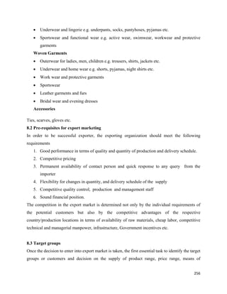 •   Underwear and lingerie e.g. underpants, socks, pantyhoses, pyjamas etc.
    •   Sportswear and functional wear e.g. active wear, swimwear, workwear and protective
        garments
    Woven Garments
    •   Outerwear for ladies, men, children e.g. trousers, shirts, jackets etc.
    •   Underwear and home wear e.g. shorts, pyjamas, night shirts etc.
    •   Work wear and protective garments
    •   Sportswear
    •   Leather garments and furs
    •   Bridal wear and evening dresses
    Accessories

Ties, scarves, gloves etc.
8.2 Pre-requisites for export marketing
In order to be successful exporter, the exporting organization should meet the following
requirements
    1. Good performance in terms of quality and quantity of production and delivery schedule.
    2. Competitive pricing
    3. Permanent availability of contact person and quick response to any query from the
        importer
    4. Flexibility for changes in quantity, and delivery schedule of the supply
    5. Competitive quality control, production and management staff
    6. Sound financial position.  
The competition in the export market is determined not only by the individual requirements of
the potential customers but also by the competitive advantages of the respective
country/production locations in terms of availability of raw materials, cheap labor, competitive
technical and managerial manpower, infrastructure, Government incentives etc.


8.3 Target groups
Once the decision to enter into export market is taken, the first essential task to identify the target
groups or customers and decision on the supply of product range, price range, means of


                                                                                                   256 
 
 