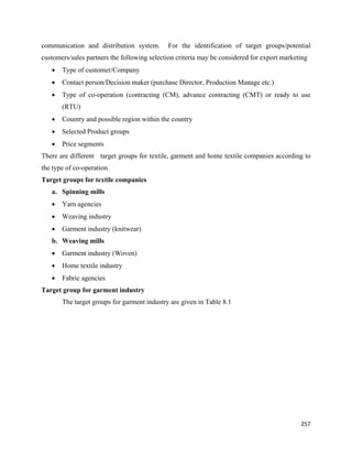 communication and distribution system.        For the identification of target groups/potential
customers/sales partners the following selection criteria may be considered for export marketing
    •   Type of customer/Company
    •   Contact person/Decision maker (purchase Director, Production Manage etc.)
    •   Type of co-operation (contracting (CM), advance contracting (CMT) or ready to use
        (RTU)
    •   Country and possible region within the country
    •   Selected Product groups
    •   Price segments
There are different target groups for textile, garment and home textile companies according to
the type of co-operation
Target groups for textile companies
    a. Spinning mills
    •   Yarn agencies
    •   Weaving industry
    •   Garment industry (knitwear)
    b. Weaving mills
    •   Garment industry (Woven)
    •   Home textile industry
    •   Fabric agencies
Target group for garment industry
        The target groups for garment industry are given in Table 8.1




                                                                                             257 
 
 
