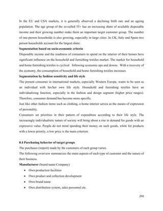 In the EU and USA markets, it is generally observed a declining birth rate and an ageing
population. The age group of the so-called 55+ has an increasing share of available disposable
income and their growing number make them an important target customer group. The number
of one-person households is also growing, especially in large cities. In UK, Italy and Spain two
person households account for the largest share.
Segmentation based on socio-economic criteria
Disposable income and the readiness of consumers to spend on the interior of their homes have
significant influence on the household and furnishing textiles market. The market for household
and home furnishing textiles is cyclical following economic ups and downs. With a recovery of
the economy, the consumption of household and home furnishing textiles increases.
Segmentation by fashion sensitivity and life style
The present consumer in international markets, especially Western Europe, wants to be seen as
an individual with his/her own life style. Household and furnishing textiles have an
individualizing function, especially in the fashion and design segment (higher price ranges).
Therefore, consumer demand has become more specific.
Just like other fashion items such as clothing, a home interior serves as the means of expression
of personality.
Consumers set priorities in their pattern of expenditure according to their life style. The
increasingly individualistic nature of society will bring about a rise in demand for goods with an
expressive value. People do not mind spending their money on such goods, while for products
with a lower priority, a low price is the main criterion.


8.4 Purchasing behavior of target groups
The purchases (import) made by the customers of each group varies.
The following overview summarizes the main aspects of each type of customer and the nature of
their business.
Manufacturer (brand name Company)
    •   Own production facilities
    •   Own product and collection development
    •   Own brand name
    •   Own distribution system, sales personnel etc.

                                                                                              259 
 
 