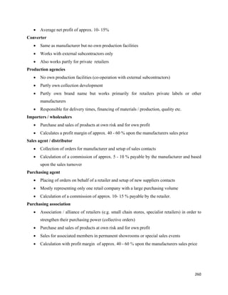 •   Average net profit of approx. 10- 15%
Converter
    •   Same as manufacturer but no own production facilities
    •   Works with external subcontractors only
    •   Also works partly for private retailers
Production agencies
    •   No own production facilities (co-operation with external subcontractors)
    •   Partly own collection development
    •   Partly own brand name but works primarily for retailers private labels or other
        manufacturers
    •   Responsible for delivery times, financing of materials / production, quality etc.
Importers / wholesalers
    •   Purchase and sales of products at own risk and for own profit
    •   Calculates a profit margin of approx. 40 - 60 % upon the manufacturers sales price
Sales agent / distributor
    •   Collection of orders for manufacturer and setup of sales contacts
    •   Calculation of a commission of approx. 5 - 10 % payable by the manufacturer and based
        upon the sales turnover
Purchasing agent
    •   Placing of orders on behalf of a retailer and setup of new suppliers contacts
    •   Mostly representing only one retail company with a large purchasing volume
    •   Calculation of a commission of approx. 10- 15 % payable by the retailer.
Purchasing association
    •   Association / alliance of retailers (e.g. small chain stores, specialist retailers) in order to
        strengthen their purchasing power (collective orders)
    •   Purchase and sales of products at own risk and for own profit
    •   Sales for associated members in permanent showrooms or special sales events
    •   Calculation with profit margin of approx. 40 - 60 % upon the manufacturers sales price




                                                                                                   260 
 
 