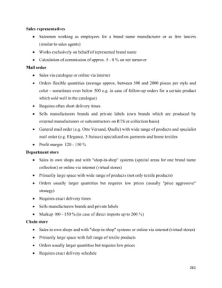Sales representatives
    •   Salesmen working as employees for a brand name manufacturer or as free lancers
        (similar to sales agents)
    •   Works exclusively on behalf of represented brand name
    •   Calculation of commission of approx. 5 - 8 % on net turnover
Mail order
    •   Sales via catalogue or online via internet
    •   Orders flexible quantities (average approx. between 500 and 2000 pieces per style and
        color - sometimes even below 500 e.g. in case of follow-up orders for a certain product
        which sold well in the catalogue)
    •   Requires often short delivery times
    •   Sells manufacturers brands and private labels (own brands which are produced by
        external manufacturers or subcontractors on RTS or collection basis)
    •   General mail order (e.g. Otto Versand, Quelle) with wide range of products and specialist
        mail order (e.g. Elegance, 3 Suisses) specialized on garments and home textiles
    •   Profit margin 120 - 150 %
Department store
    •   Sales in own shops and with "shop-in-shop" systems (special areas for one brand name
        collection) or online via internet (virtual stores)
    •   Primarily large space with wide range of products (not only textile products)
    •   Orders usually larger quantities but requires low prices (usually "price aggressive"
        strategy)
    •   Requires exact delivery times
    •   Sells manufacturers brands and private labels
    •   Markup 100 - 150 % (in case of direct imports up to 200 %)
Chain store
    •   Sales in own shops and with "shop-in-shop" systems or online via internet (virtual stores)
    •   Primarily large space with full range of textile products
    •   Orders usually larger quantities but requires low prices
    •   Requires exact delivery schedule


                                                                                               261 
 
 