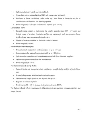 •   Sells manufacturers brands and private labels
    •   Some chain stores such as C&A or M&S sell own private labels only
    •   Furniture or home furnishing chains offer e.g. table linen or bathroom textile in
        combination with furniture and home equipment
    •   Profit margin 90 - 130 % (in case of direct imports up to 250 %)
Coffee chain stores
    •   Basically same concept as chain stores but smaller space (average 100 – 150 sq m) and
        limited range of products (including coffee and equipment) such as garments, home
        textiles, house ware, consumer electronics, toys
    •   Display of new merchandise in the shops every 1-2 weeks
    •   Profit margin 90 -120 %
Specialist retailers / boutiques
    •   Primarily small single shops with sales space of up to 150 sqm
    •   In some cases also regional chain stores with up to 5-10 shops
    •   Orders smaller quantities and in most cases exclusively from domestic suppliers
    •   Orders average maximum from 5-6 brand names
    •   Profit margin 100 -150 %•.
Food chains / cash & carry chains
    •   Sales of textile and garment products mainly as a special display and for a limited time
        only
    •   Primarily large space with food and non-food products
    •   Orders usually larger quantities but requires low prices
    •   Requires exact delivery times
    •   Profit Margin 80 - 150 % (in case of direct imports up to 200 %)
The Tables 8.2 and 8.3 give summary of different aspects co-operation between exporters and
import buyers.




                                                                                            262 
 
 