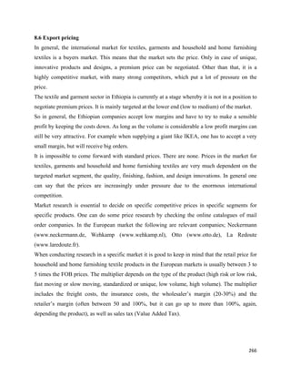 8.6 Export pricing
In general, the international market for textiles, garments and household and home furnishing
textiles is a buyers market. This means that the market sets the price. Only in case of unique,
innovative products and designs, a premium price can be negotiated. Other than that, it is a
highly competitive market, with many strong competitors, which put a lot of pressure on the
price.
The textile and garment sector in Ethiopia is currently at a stage whereby it is not in a position to
negotiate premium prices. It is mainly targeted at the lower end (low to medium) of the market.
So in general, the Ethiopian companies accept low margins and have to try to make a sensible
profit by keeping the costs down. As long as the volume is considerable a low profit margins can
still be very attractive. For example when supplying a giant like IKEA, one has to accept a very
small margin, but will receive big orders.
It is impossible to come forward with standard prices. There are none. Prices in the market for
textiles, garments and household and home furnishing textiles are very much dependent on the
targeted market segment, the quality, finishing, fashion, and design innovations. In general one
can say that the prices are increasingly under pressure due to the enormous international
competition.
Market research is essential to decide on specific competitive prices in specific segments for
specific products. One can do some price research by checking the online catalogues of mail
order companies. In the European market the following are relevant companies; Neckermann
(www.neckermann.de, Wehkamp (www.wehkamp.nl), Otto (www.otto.de), La Redoute
(www.laredoute.fr).
When conducting research in a specific market it is good to keep in mind that the retail price for
household and home furnishing textile products in the European markets is usually between 3 to
5 times the FOB prices. The multiplier depends on the type of the product (high risk or low risk,
fast moving or slow moving, standardized or unique, low volume, high volume). The multiplier
includes the freight costs, the insurance costs, the wholesaler’s margin (20-30%) and the
retailer’s margin (often between 50 and 100%, but it can go up to more than 100%, again,
depending the product), as well as sales tax (Value Added Tax).
 
 


                                                                                                 266 
 
 