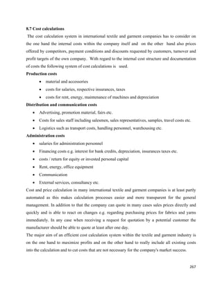 8.7 Cost calculations
    The cost calculation system in international textile and garment companies has to consider on
the one hand the internal costs within the company itself and on the other hand also prices
offered by competitors, payment conditions and discounts requested by customers, turnover and
profit targets of the own company. With regard to the internal cost structure and documentation
of costs the following system of cost calculations is used.
Production costs
          •   material and accessories
          •   costs for salaries, respective insurances, taxes
          •   costs for rent, energy, maintenance of machines and depreciation
Distribution and communication costs
      •   Advertising, promotion material, fairs etc.
      •   Costs for sales staff including salesmen, sales representatives, samples, travel costs etc.
      •   Logistics such as transport costs, handling personnel, warehousing etc.
Administration costs
      •   salaries for administration personnel
      •   Financing costs e.g. interest for bank credits, depreciation, insurances taxes etc.
      •   costs / return for equity or invested personal capital
      •   Rent, energy, office equipment
      •   Communication
      •   External services, consultancy etc.
Cost and price calculation in many international textile and garment companies is at least partly
automated as this makes calculation processes easier and more transparent for the general
management. In addition to that the company can quote in many cases sales prices directly and
quickly and is able to react on changes e.g. regarding purchasing prices for fabrics and yarns
immediately. In any case when receiving a request for quotation by a potential customer the
manufacturer should be able to quote at least after one day.
The major aim of an efficient cost calculation system within the textile and garment industry is
on the one hand to maximize profits and on the other hand to really include all existing costs
into the calculation and to cut costs that are not necessary for the company's market success.


                                                                                                    267 
 
 