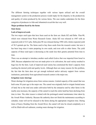 The different farming techniques together with various inputs utilized and the overall
management system in the production process would imply for the disparity in the productivity
and quality of cotton produced by the various farms. The case studies undertaken for the three
categories of producers in Afar and Arbaminch reveal this fact very well.
Major problems faced by the farms
State farms
Lack of improved seeds
The two major seed types that have been used on the farm are Akala SJ2 and Delta Pine-90,
which were released from Werer Research Center. Akala SJ2 was released in 1987 with an
expected yield of 32.5 q/ha. Delta pine-90 was released during 1990 with a better-expected yield
of 38.5 quintals per ha. The farms used to buy these seeds from the research center, but now it
has been long since it starts preparing its own seeds, and even sells to other farms. The yield
capacity of these seed types is decreasing as the seeds lose their genetic potential from time to
time.
There was an attempt to introduce another seed called Gedera that was imported from Israel in
2005. Because adaptation trial was not made prior to its cultivation, the seed variety resulted in
huge loss for the farm. Lack of improved seed variety has constrained the farm’s capacity from
reaching the desired yield and quality levels. Although there are many reasons for this problem,
the fact that the farm does not get enough technical and/or advisory support from various
institutions, particularly from agricultural research centers is the major one.
Irrigation water shortage
Water shortage for irrigation arises from various reasons. Limited capacity of the cannel that was
built some 30 years ago is the major one. The cannel was originally built to irrigate limited areas
of land, but as the total area under cultivation both by the enterprise and by other farms in the
nearby area increases, the capacity of the cannel to reach the entire land has been declining from
time to time. The other reason is related with the prolonged cannel maintenance time taken by
the Awash Water Authority. Because the authority does not finish the maintenance according to
schedule, water will not be released to the farms during the appropriate irrigation time. During
times of heavy flooding from the Awash River, the cannel will also be closed completely as it
will be filled with soil sediment, creating water shortage for irrigation.



                                                                                                16 
 
 