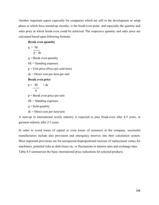 Another important aspect especially for companies which are still in the development or setup
phase or which have started-up recently, is the break-even point and especially the quantity and
sales price at which break-even could be achieved. The respective quantity and sales price are
calculated based upon following formula:
       Break even quantity
       q = SE
            p – dc
       q = Break even quantity
       SE = Standing expenses
       p = Unit price (Price per sold item)
       dc = Direct cost per item per unit
       Break even price
       p = SE        + dc
             q
       p = Break even price per unit
       SE = Standing expenses
       q = Sold quantity
       dc = Direct cost per item/unit
A start-up in international textile industry is expected to pass break-even after 4-5 years, in
garment industry after 2-3 years.

In order to avoid losses of capital or even losses of resources in the company, successful
manufacturers include also provisions and emergency reserves into their calculation system.
Most important provisions are for unexpected disproportional increase of replacement values for
machinery, potential risks as debt losses etc. or fluctuations in interest rates and exchange rates.
Table 8.5 summarizes the basic international price indications for selected products.




                                                                                                  268 
 
 