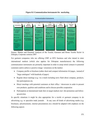 Figure 8.1 Communication instruments for marketing




Source: Market and Potential Analysis of the Textile, Garment and Home Textile Sector in
Ethiopia, Corporate solution 2007 
For garment companies who are offering CMT or RTU business and who intend to enter
international markets (which also applies for Ethiopian manufacturers) the following
communication instruments are primarily important in order to setup initial contacts to potential
customers and to achieve a positive image / awareness on the market.
    •   Company profile or brochure (rather short and compact information 4-6 pages, instead of
        "large catalogues" with hundreds of pages)
    •   Regular direct mailings (e.g. via e-mail) including news flash about company, products,
        fair participations etc.
    •   Direct meetings with potential customers at their office / showroom in order to present
        own products, qualities and conditions and to discuss possible cooperation
    •   Participation at international trade fairs in target markets incl. fair promotion and follow-
        up activities
In specific situations it might be also appropriate for a textile or garment company to do
advertising e.g. in specialist trade journals    In any case all kinds of advertising media (e.g.
brochures, advertisements, internet presentations etc.) should be adapted with emphasis on the
following aspects


                                                                                                 271 
 
 