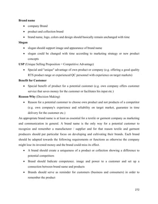 Brand name
    •    company Brand
    •    product and collection brand
    •    brand name, logo, colors and design should basically remain unchanged with time
Slogan
    •    slogan should support image and appearance of brand name
    •    slogan could be changed with time according to marketing strategy or new product
         concepts
USP (Unique Selling Proposition = Competitive Advantage)
    •    Special and "unique" advantage of own product or company (e.g. offering a good quality
         RTS product range or experienced QC personnel with experience on target markets)
Benefit for Customer
    •    Special benefit of product for a potential customer (e.g. own company offers customer
         service that saves money for the customer or facilitates his input etc.)
Reason-Why (Decision Making)
    •    Reason for a potential customer to choose own product and not products of a competitor
         (e.g. own company's experience and reliability on target market, guarantee in time
         delivery for the customer etc.)
An appropriate brand name is at least as essential for a textile or garment company as marketing
and communication in general. A brand name is the only way for a potential customer to
recognize and remember a manufacturer / supplier and for that reason textile and garment
producers should put particular focus on developing and cultivating their brands. Each brand
should be adapted towards the following requirements or functions as otherwise the company
might lose its invested money and the brand could miss its effect.
    •    A brand should create a uniqueness of a product or collection showing a difference to
         potential competitors
    •    Brand should Indicate competence, image and power to a customer and set up a
         connection between brand name and products
    •    Brands should serve as reminder for customers (business and consumers) in order to
         remember the product


                                                                                            272 
 
 